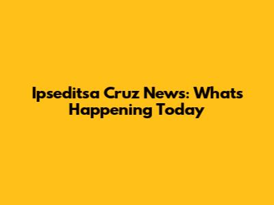 Ipseditsa Cruz News: What's Happening Today