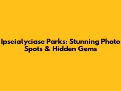 Ipseialyciase Parks: Stunning Photo Spots & Hidden Gems