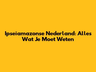 Ipseiamazonse Nederland: Alles Wat Je Moet Weten