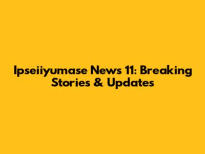 Ipseiiyumase News 11: Breaking Stories & Updates
