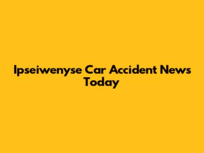 Ipseiwenyse Car Accident News Today