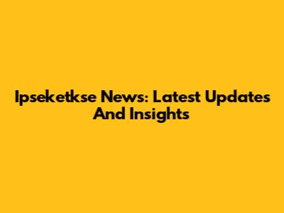 Ipseketkse News: Latest Updates And Insights