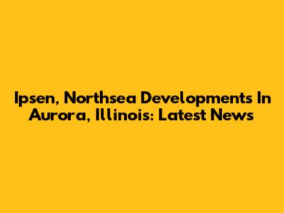 Ipsen, Northsea Developments In Aurora, Illinois: Latest News