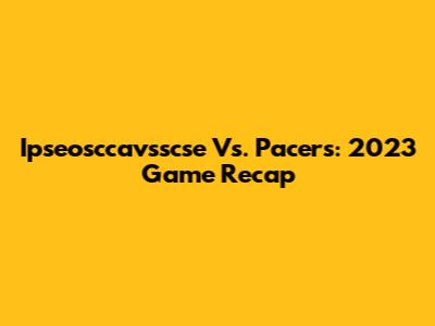 Ipseosccavsscse Vs. Pacers: 2023 Game Recap