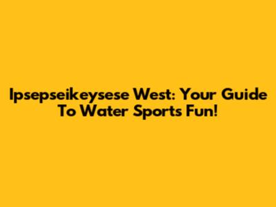 Ipsepseikeysese West: Your Guide To Water Sports Fun!
