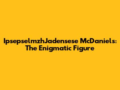 IpsepselmzhJadensese McDaniels: The Enigmatic Figure