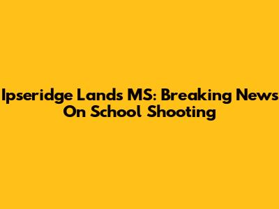 Ipseridge Lands MS: Breaking News On School Shooting