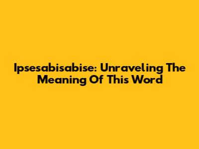 Ipsesabisabise: Unraveling The Meaning Of This Word