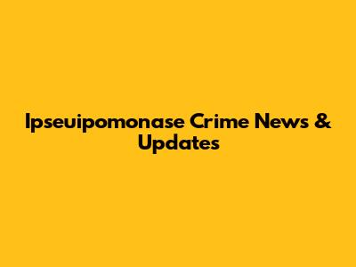 Ipseuipomonase Crime News & Updates