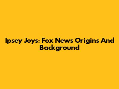 Ipsey Joys: Fox News Origins And Background