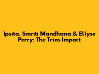 Ipsita, Smriti Mandhana & Ellyse Perry: The Trio's Impact