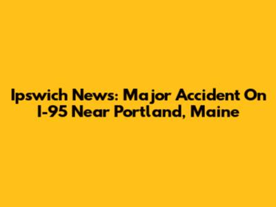 Ipswich News: Major Accident On I-95 Near Portland, Maine