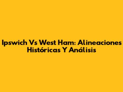 Ipswich Vs West Ham: Alineaciones Históricas Y Análisis