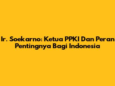 Ir. Soekarno: Ketua PPKI Dan Peran Pentingnya Bagi Indonesia