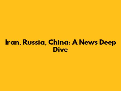 Iran, Russia, China: A News Deep Dive