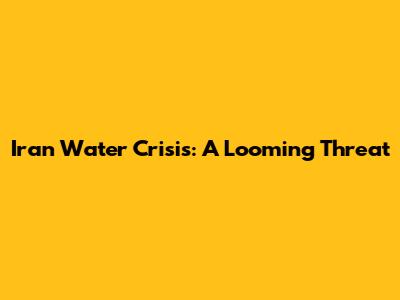 Iran Water Crisis: A Looming Threat