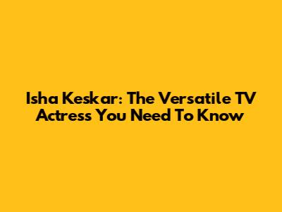 Isha Keskar: The Versatile TV Actress You Need To Know