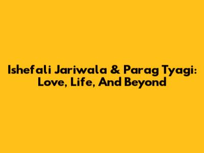 Ishefali Jariwala & Parag Tyagi: Love, Life, And Beyond