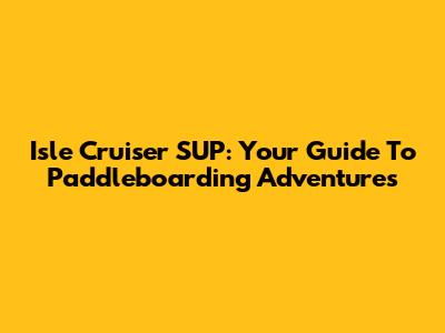 Isle Cruiser SUP: Your Guide To Paddleboarding Adventures