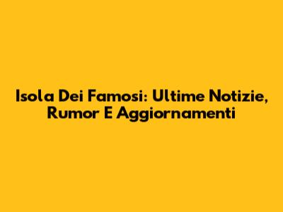 Isola Dei Famosi: Ultime Notizie, Rumor E Aggiornamenti