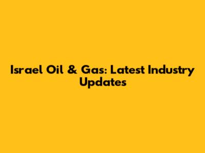 Israel Oil & Gas: Latest Industry Updates