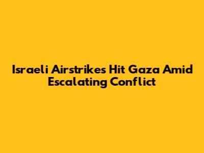 Israeli Airstrikes Hit Gaza Amid Escalating Conflict