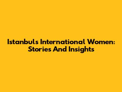 Istanbul's International Women: Stories And Insights