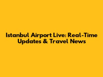 Istanbul Airport Live: Real-Time Updates & Travel News