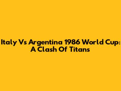 Italy Vs Argentina 1986 World Cup: A Clash Of Titans