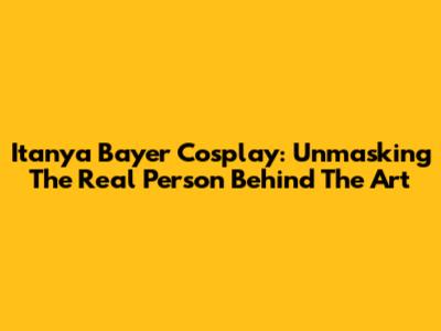 Itanya Bayer Cosplay: Unmasking The Real Person Behind The Art