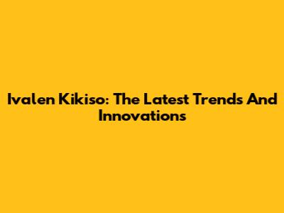 Ivalen Kikiso: The Latest Trends And Innovations