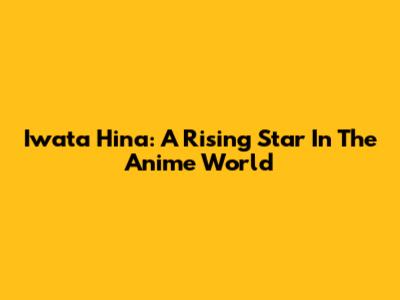 Iwata Hina: A Rising Star In The Anime World