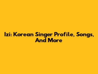 Izi: Korean Singer Profile, Songs, And More