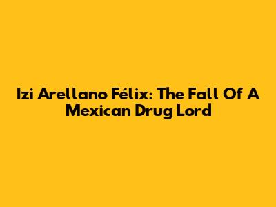 Izi Arellano Félix: The Fall Of A Mexican Drug Lord