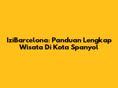 IziBarcelona: Panduan Lengkap Wisata Di Kota Spanyol