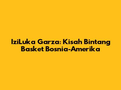 IziLuka Garza: Kisah Bintang Basket Bosnia-Amerika