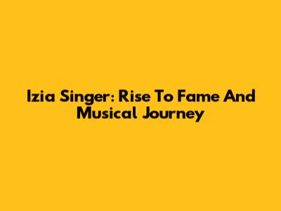 Izia Singer: Rise To Fame And Musical Journey