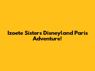 Izoete Sisters' Disneyland Paris Adventure!