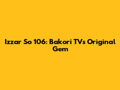 Izzar So 106: Bakori TV's Original Gem