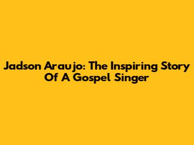 Jadson Araujo: The Inspiring Story Of A Gospel Singer