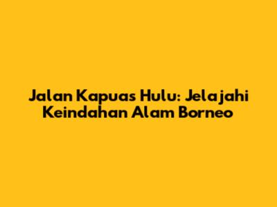 Jalan Kapuas Hulu: Jelajahi Keindahan Alam Borneo