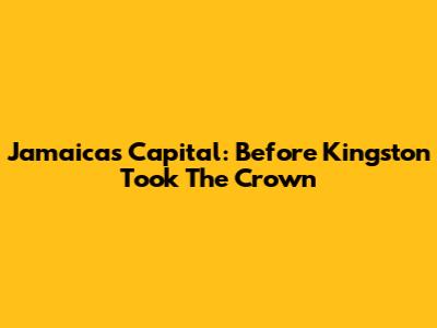 Jamaica's Capital: Before Kingston Took The Crown