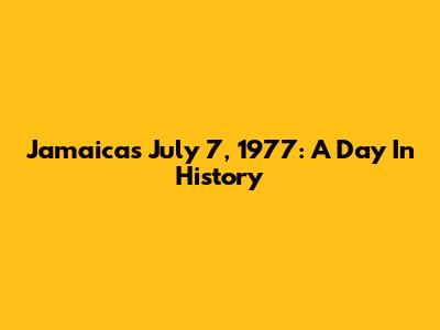 Jamaica's July 7, 1977: A Day In History