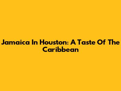 Jamaica In Houston: A Taste Of The Caribbean