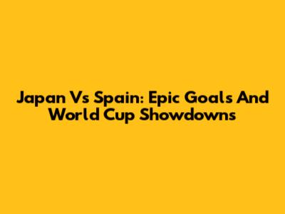 Japan Vs Spain: Epic Goals And World Cup Showdowns