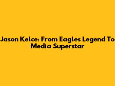 Jason Kelce: From Eagles Legend To Media Superstar