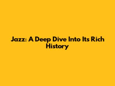 Jazz: A Deep Dive Into Its Rich History