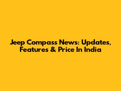 Jeep Compass News: Updates, Features & Price In India