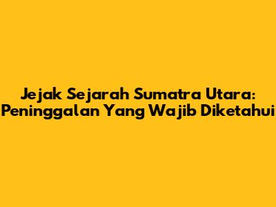 Jejak Sejarah Sumatra Utara: Peninggalan Yang Wajib Diketahui