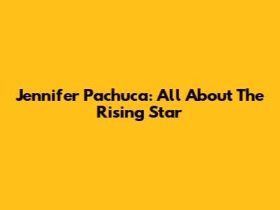 Jennifer Pachuca: All About The Rising Star